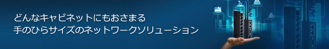 どんなキャビネットにもおさまる手のひらサイズのネットワークソリューション どんなキャビネットにもおさまる手のひらサイズのネットワークソリューション
